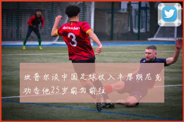 坎普尔谈中国足球收入丰厚朗尼克劝告他25岁前勿前往