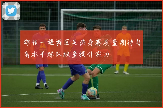 邵佳一强调国足热身赛质量期待与高水平球队较量提升实力