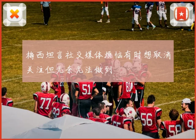 梅西坦言社交媒体烦恼有时想取消关注但无奈无法做到