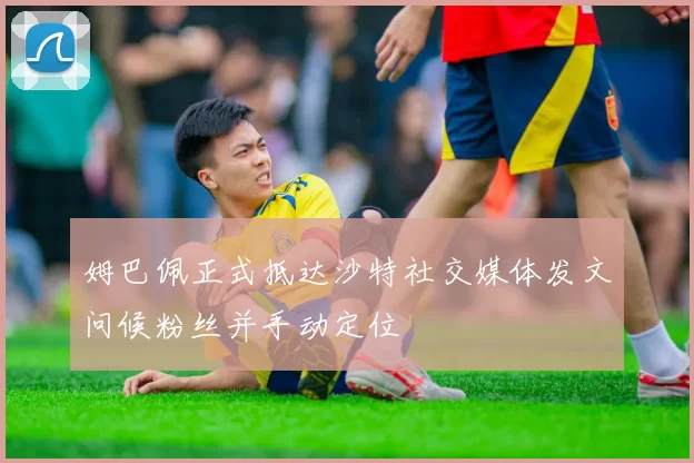 姆巴佩正式抵达沙特社交媒体发文问候粉丝并手动定位