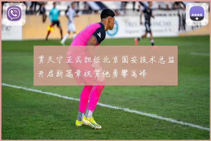 贾天宁正式担任北京国安技术总监开启新篇章祝贺他勇攀高峰