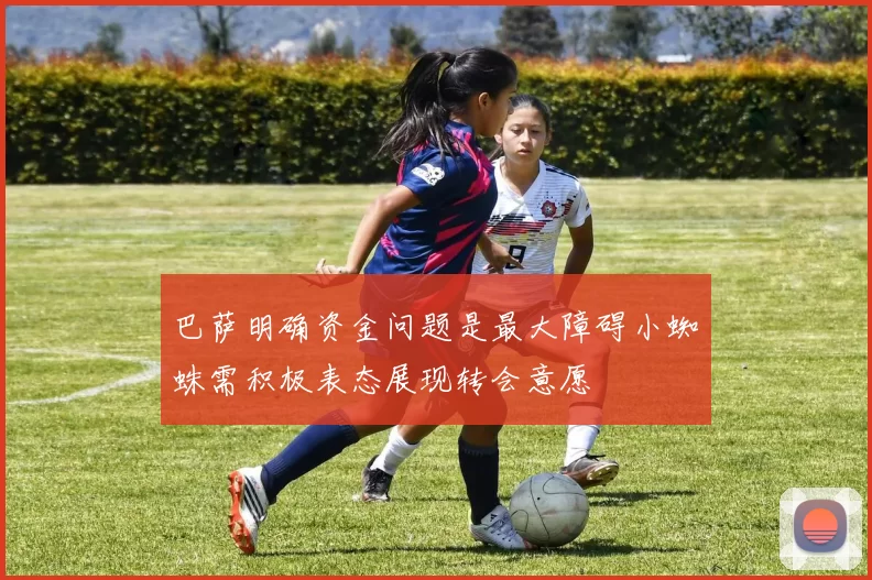 巴萨明确资金问题是最大障碍小蜘蛛需积极表态展现转会意愿