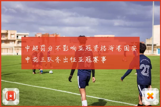 中超罚分不影响亚冠资格海港国安申花三队齐出征亚冠赛事