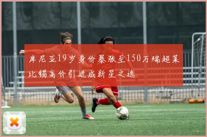 库尼亚19岁身价暴涨至150万瑞超莱比锡高价引进成新星之选