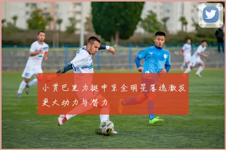 小贾巴里力挺申京全明星落选激发更大动力与潜力