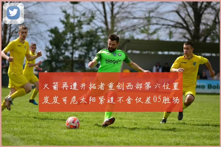 火箭再遭开拓者重创西部第六位置岌岌可危太阳紧追不舍仅差05胜场